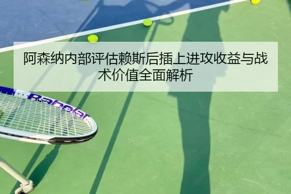 阿森纳内部评估赖斯后插上进攻收益与战术价值全面解析